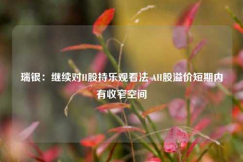 瑞银：继续对H股持乐观看法 AH股溢价短期内有收窄空间  第1张